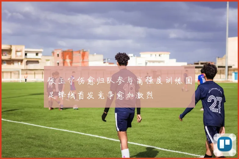 张玉宁伤愈归队参与高强度训练国足锋线首发竞争愈加激烈