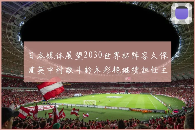 日本媒体展望2030世界杯阵容久保建英中村敬斗铃木彩艳继续担任主力