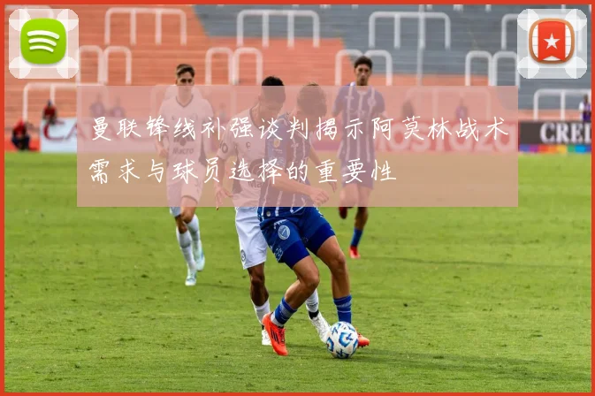 曼联锋线补强谈判揭示阿莫林战术需求与球员选择的重要性