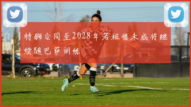 特狮合同至2028年若租借未成将继续随巴萨训练