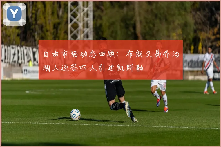 自由市场动态回顾：布朗交易乔治湖人连签四人引进凯斯勒