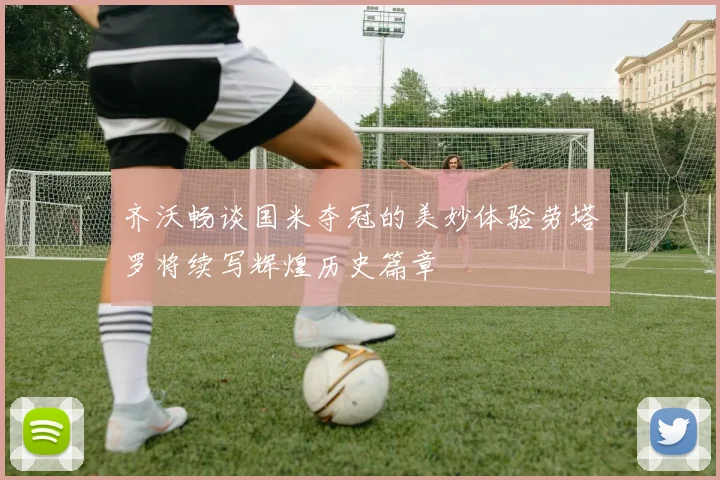 齐沃畅谈国米夺冠的美妙体验劳塔罗将续写辉煌历史篇章