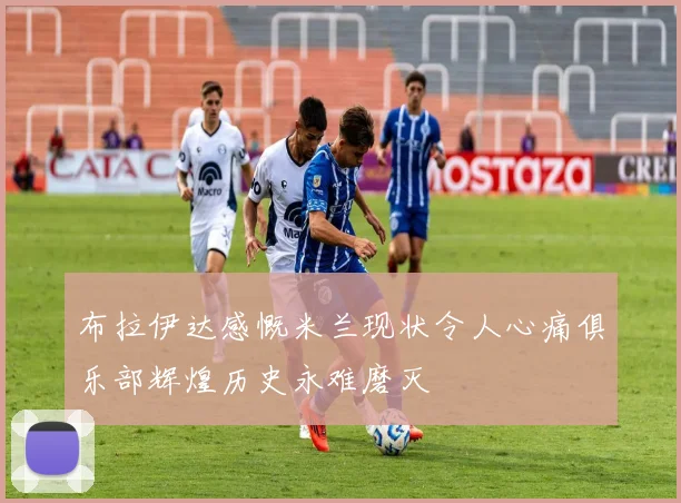布拉伊达感慨米兰现状令人心痛俱乐部辉煌历史永难磨灭