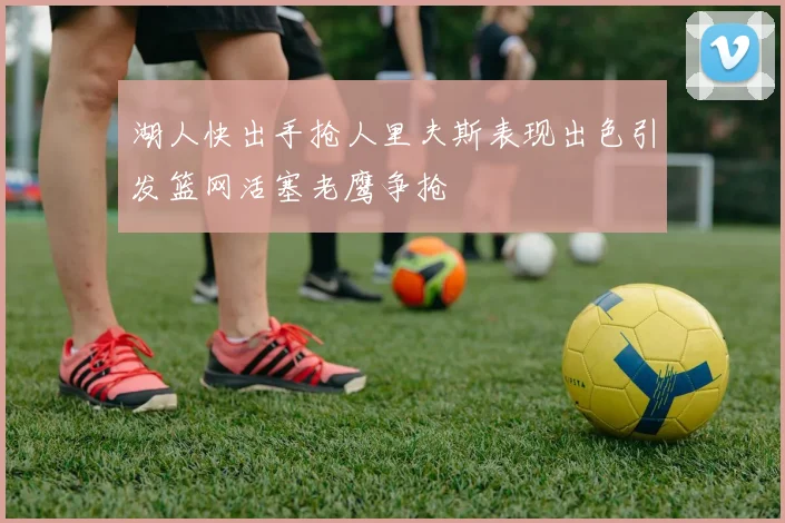 湖人快出手抢人里夫斯表现出色引发篮网活塞老鹰争抢