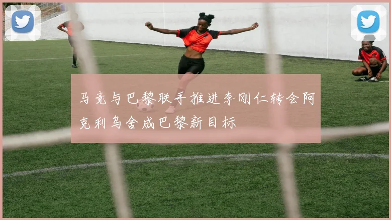 马竞与巴黎联手推进李刚仁转会阿克利乌舍成巴黎新目标