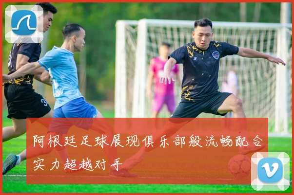 阿根廷足球展现俱乐部般流畅配合实力超越对手