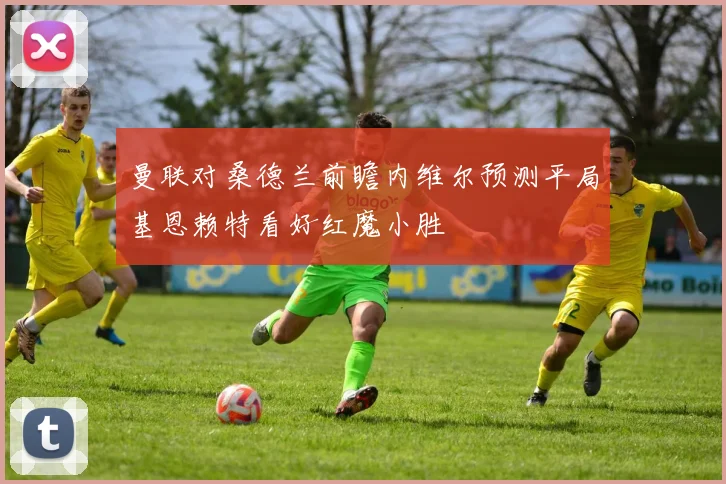 曼联对桑德兰前瞻内维尔预测平局基恩赖特看好红魔小胜