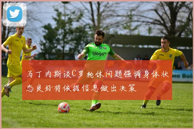 马丁内斯谈C罗轮休问题强调身体状态良好将依据信息做出决策