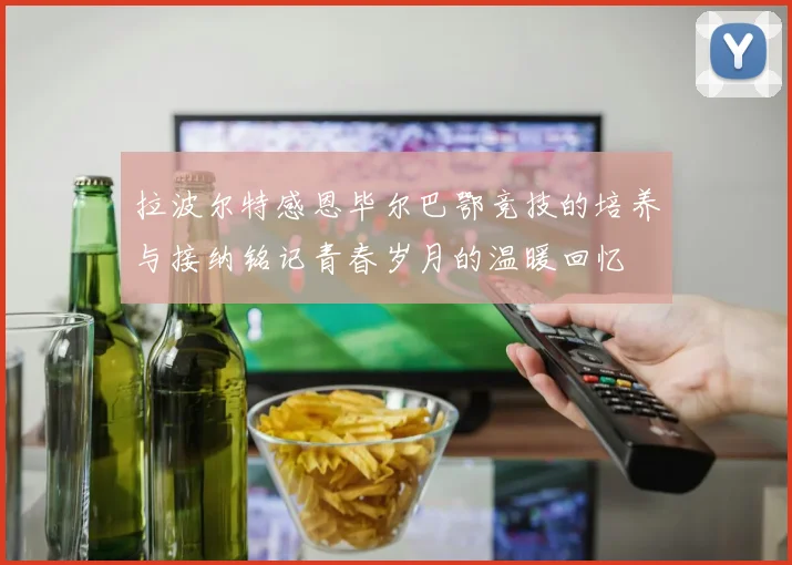 拉波尔特感恩毕尔巴鄂竞技的培养与接纳铭记青春岁月的温暖回忆