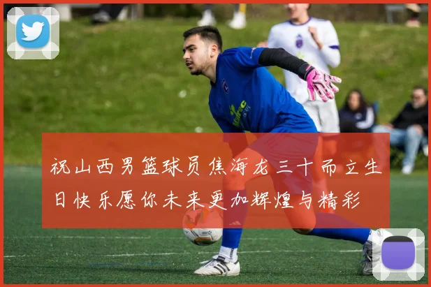 祝山西男篮球员焦海龙三十而立生日快乐愿你未来更加辉煌与精彩