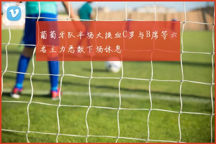 葡萄牙队半场大换血C罗与B席等六名主力悉数下场休息
