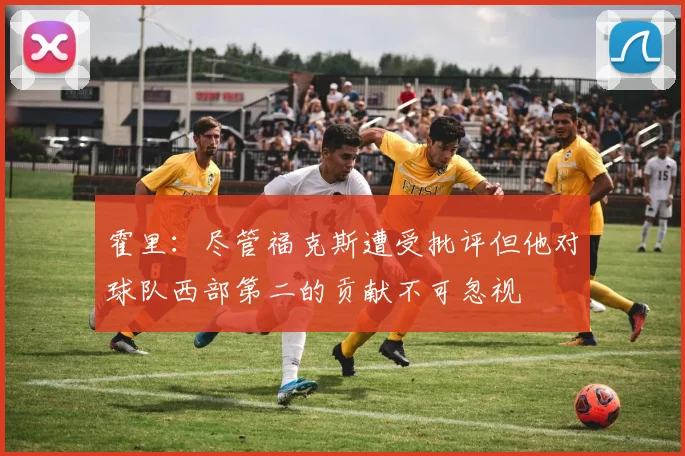 霍里：尽管福克斯遭受批评但他对球队西部第二的贡献不可忽视