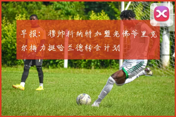 早报：穆帅科纳特加盟老佛爷里克尔梅力挺哈兰德转会计划