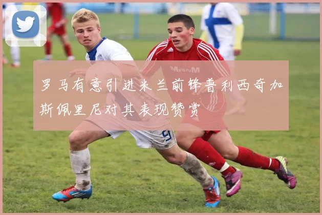 罗马有意引进米兰前锋普利西奇加斯佩里尼对其表现赞赏