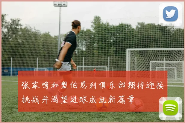 张家鸣加盟伯恩利俱乐部期待迎接挑战并渴望进球成就新篇章