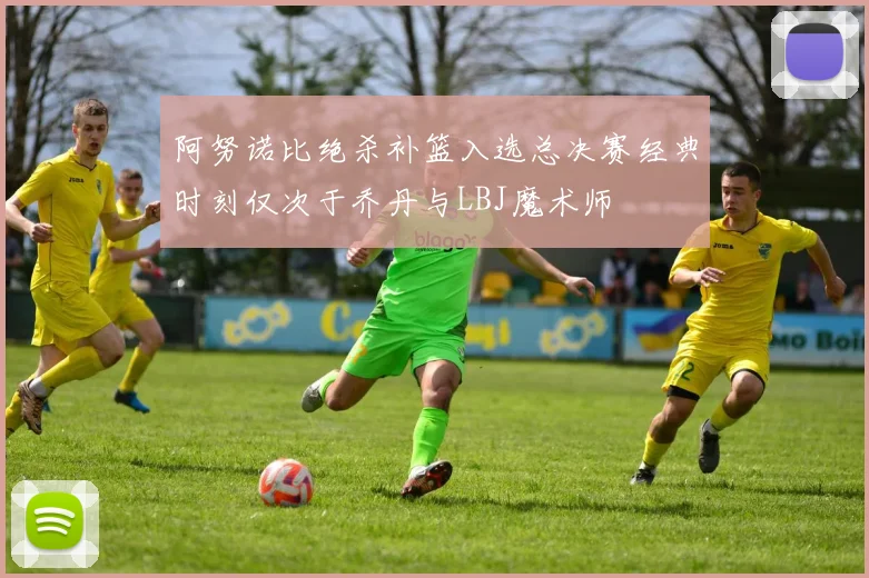 阿努诺比绝杀补篮入选总决赛经典时刻仅次于乔丹与LBJ魔术师