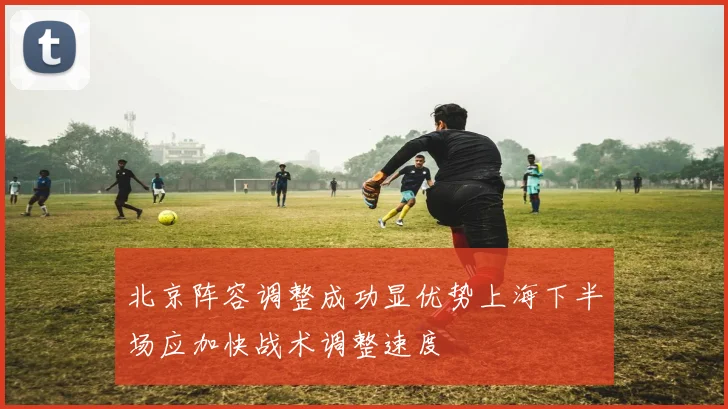 北京阵容调整成功显优势上海下半场应加快战术调整速度