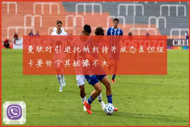 曼联对引进托纳利持开放态度但纽卡要价令其犹豫不决
