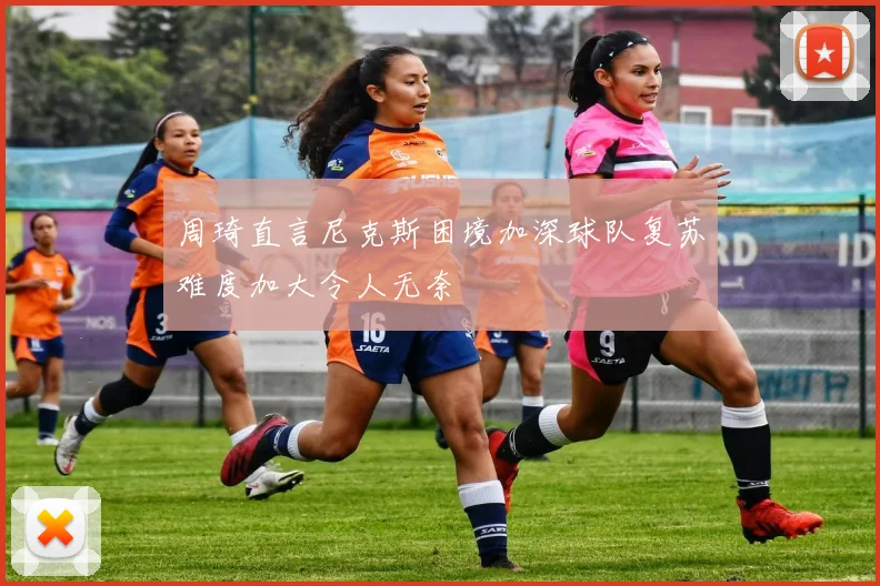 周琦直言尼克斯困境加深球队复苏难度加大令人无奈