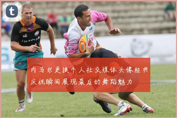 内马尔更换个人社交媒体头像经典庆祝瞬间展现最后的舞蹈魅力