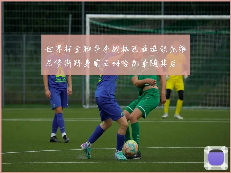 世界杯金靴争夺战梅西遥遥领先维尼修斯跻身前五姆哈凯紧随其后