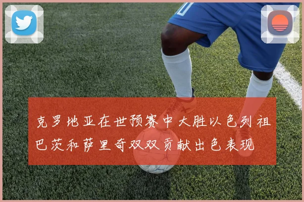 克罗地亚在世预赛中大胜以色列祖巴茨和萨里奇双双贡献出色表现