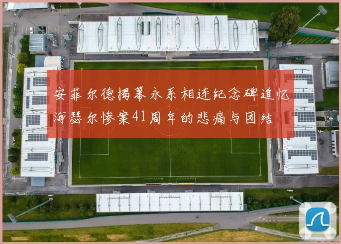 安菲尔德揭幕永系相连纪念碑追忆海瑟尔惨案41周年的悲痛与团结
