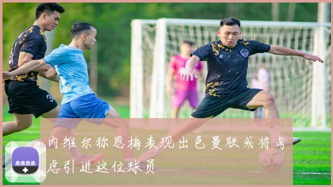 内维尔称恩梅表现出色曼联或将考虑引进这位球员