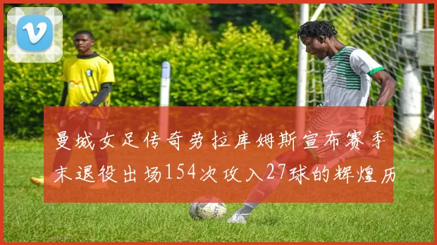曼城女足传奇劳拉库姆斯宣布赛季末退役出场154次攻入27球的辉煌历程