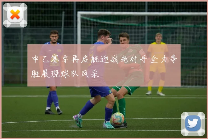 中乙赛季再启航迎战老对手全力争胜展现球队风采