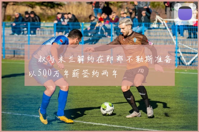囧叔与米兰解约在即那不勒斯准备以500万年薪签约两年